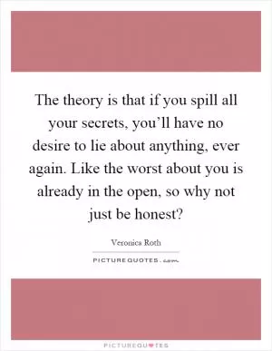 The theory is that if you spill all your secrets, you’ll have no desire to lie about anything, ever again. Like the worst about you is already in the open, so why not just be honest? Picture Quote #1