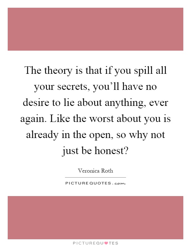 The theory is that if you spill all your secrets, you'll have no desire to lie about anything, ever again. Like the worst about you is already in the open, so why not just be honest? Picture Quote #1