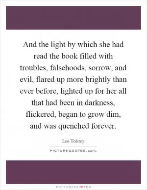 And the light by which she had read the book filled with troubles, falsehoods, sorrow, and evil, flared up more brightly than ever before, lighted up for her all that had been in darkness, flickered, began to grow dim, and was quenched forever Picture Quote #1