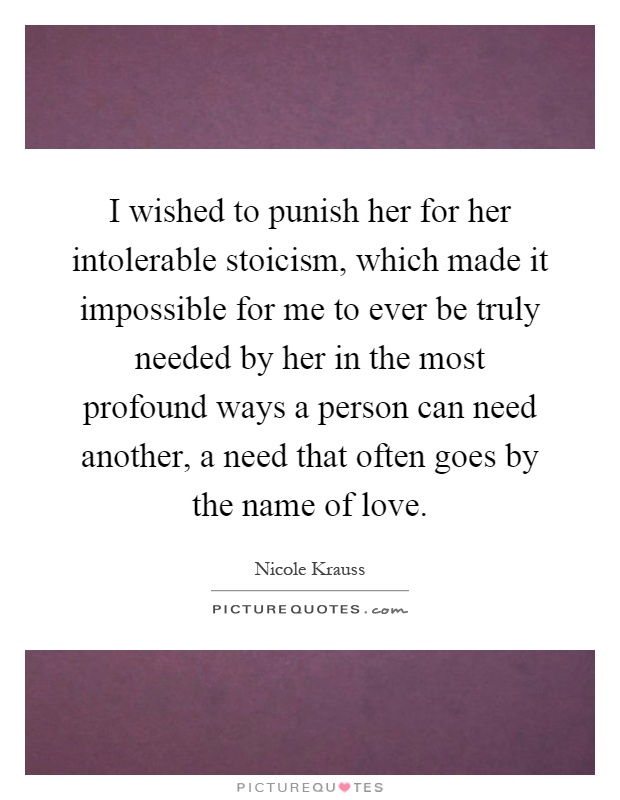 I wished to punish her for her intolerable stoicism, which made it impossible for me to ever be truly needed by her in the most profound ways a person can need another, a need that often goes by the name of love Picture Quote #1