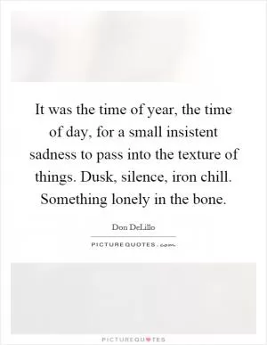 It was the time of year, the time of day, for a small insistent sadness to pass into the texture of things. Dusk, silence, iron chill. Something lonely in the bone Picture Quote #1