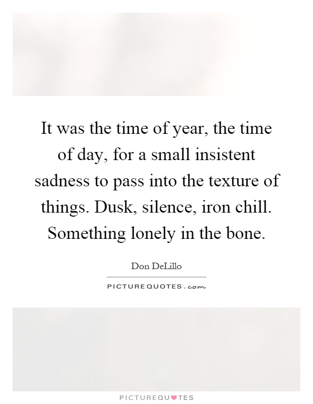 It was the time of year, the time of day, for a small insistent sadness to pass into the texture of things. Dusk, silence, iron chill. Something lonely in the bone Picture Quote #1