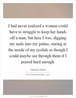 I had never realized a woman could have to struggle to keep her hands off a man, but here I was, digging my nails into my palms, staring at the inside of my eyelids as though I could maybe see through them if I peered hard enough Picture Quote #1