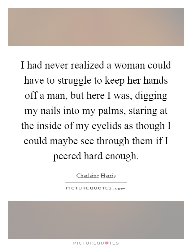 I had never realized a woman could have to struggle to keep her hands off a man, but here I was, digging my nails into my palms, staring at the inside of my eyelids as though I could maybe see through them if I peered hard enough Picture Quote #1