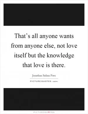 That’s all anyone wants from anyone else, not love itself but the knowledge that love is there Picture Quote #1