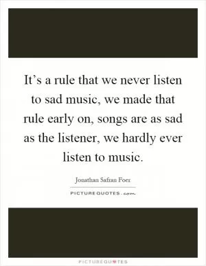 It’s a rule that we never listen to sad music, we made that rule early on, songs are as sad as the listener, we hardly ever listen to music Picture Quote #1