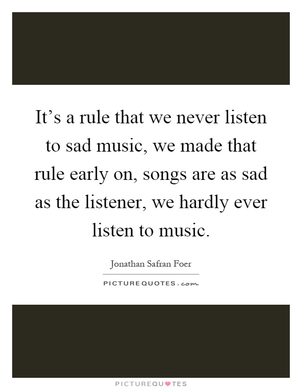 It's a rule that we never listen to sad music, we made that rule early on, songs are as sad as the listener, we hardly ever listen to music Picture Quote #1