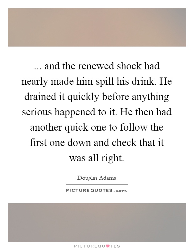 ... and the renewed shock had nearly made him spill his drink. He drained it quickly before anything serious happened to it. He then had another quick one to follow the first one down and check that it was all right Picture Quote #1