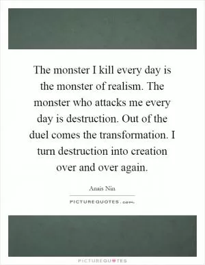 The monster I kill every day is the monster of realism. The monster who attacks me every day is destruction. Out of the duel comes the transformation. I turn destruction into creation over and over again Picture Quote #1