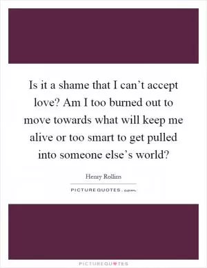 Is it a shame that I can’t accept love? Am I too burned out to move towards what will keep me alive or too smart to get pulled into someone else’s world? Picture Quote #1