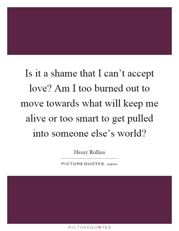 Is it a shame that I can't accept love? Am I too burned out to move towards what will keep me alive or too smart to get pulled into someone else's world? Picture Quote #1