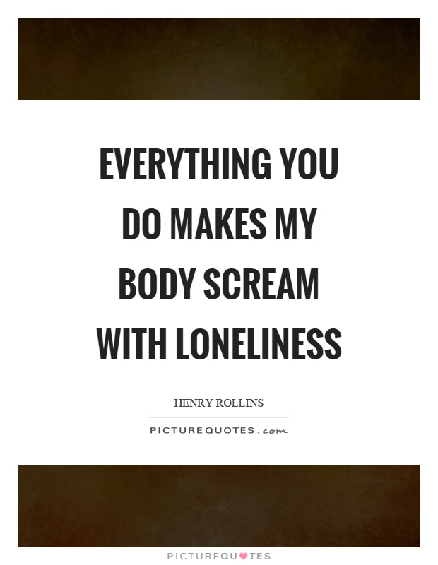 Everything you do makes my body scream with loneliness Picture Quote #1