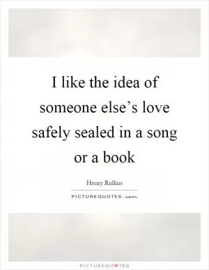 I like the idea of someone else’s love safely sealed in a song or a book Picture Quote #1