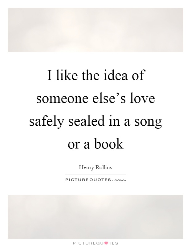 I like the idea of someone else's love safely sealed in a song or a book Picture Quote #1