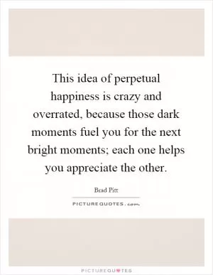 This idea of perpetual happiness is crazy and overrated, because those dark moments fuel you for the next bright moments; each one helps you appreciate the other Picture Quote #1
