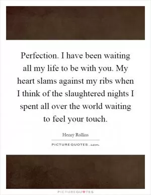 Perfection. I have been waiting all my life to be with you. My heart slams against my ribs when I think of the slaughtered nights I spent all over the world waiting to feel your touch Picture Quote #1