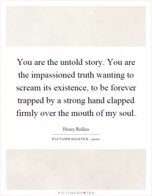 You are the untold story. You are the impassioned truth wanting to scream its existence, to be forever trapped by a strong hand clapped firmly over the mouth of my soul Picture Quote #1
