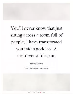 You’ll never know that just sitting across a room full of people, I have transformed you into a goddess. A destroyer of despair Picture Quote #1