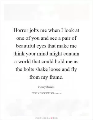 Horror jolts me when I look at one of you and see a pair of beautiful eyes that make me think your mind might contain a world that could hold me as the bolts shake loose and fly from my frame Picture Quote #1