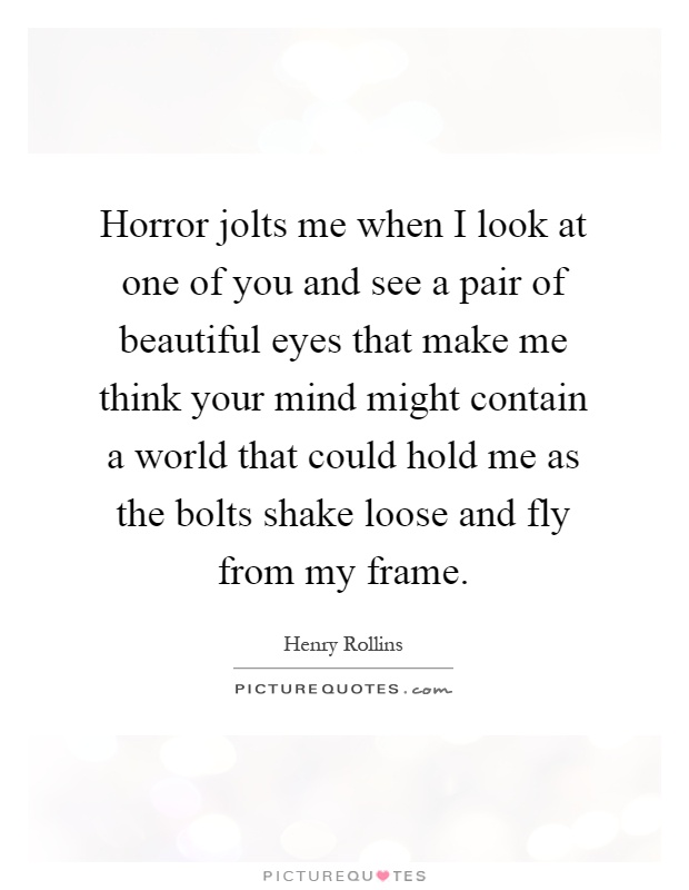 Horror jolts me when I look at one of you and see a pair of beautiful eyes that make me think your mind might contain a world that could hold me as the bolts shake loose and fly from my frame Picture Quote #1