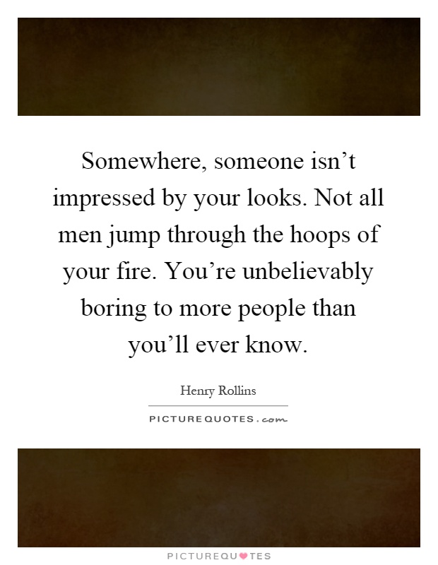 Somewhere, someone isn't impressed by your looks. Not all men jump through the hoops of your fire. You're unbelievably boring to more people than you'll ever know Picture Quote #1