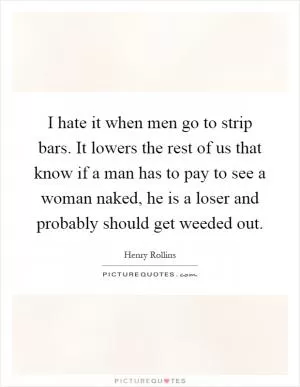 I hate it when men go to strip bars. It lowers the rest of us that know if a man has to pay to see a woman naked, he is a loser and probably should get weeded out Picture Quote #1