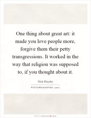 One thing about great art: it made you love people more, forgive them their petty transgressions. It worked in the way that religion was supposed to, if you thought about it Picture Quote #1