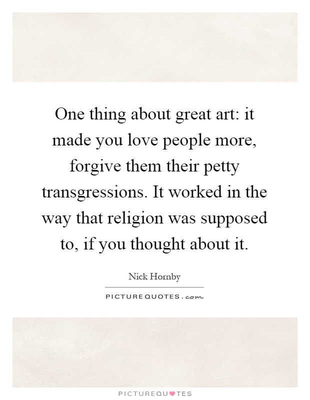 One thing about great art: it made you love people more, forgive them their petty transgressions. It worked in the way that religion was supposed to, if you thought about it Picture Quote #1