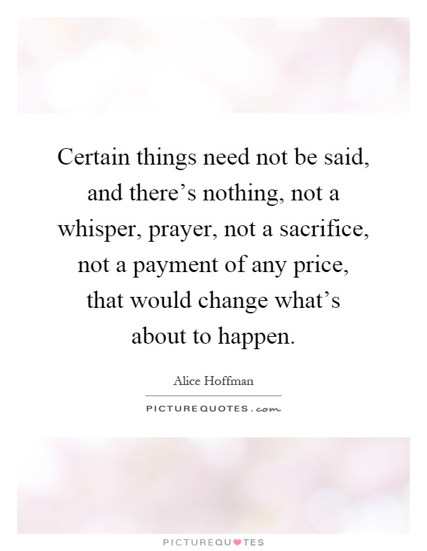 Certain things need not be said, and there's nothing, not a whisper, prayer, not a sacrifice, not a payment of any price, that would change what's about to happen Picture Quote #1