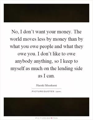 No, I don’t want your money. The world moves less by money than by what you owe people and what they owe you. I don’t like to owe anybody anything, so I keep to myself as much on the lending side as I can Picture Quote #1