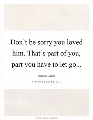 Don’t be sorry you loved him. That’s part of you, part you have to let go Picture Quote #1