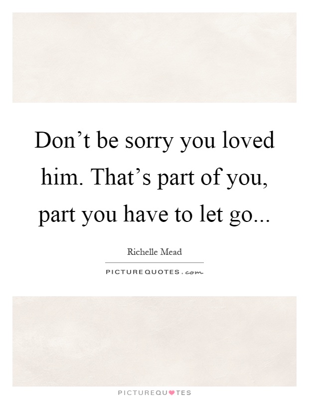 Don't be sorry you loved him. That's part of you, part you have to let go Picture Quote #1