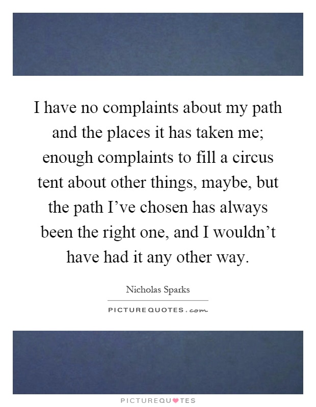 I have no complaints about my path and the places it has taken me; enough complaints to fill a circus tent about other things, maybe, but the path I've chosen has always been the right one, and I wouldn't have had it any other way Picture Quote #1