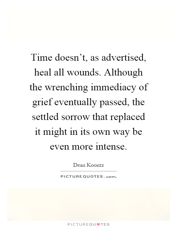 Time doesn't, as advertised, heal all wounds. Although the wrenching immediacy of grief eventually passed, the settled sorrow that replaced it might in its own way be even more intense Picture Quote #1