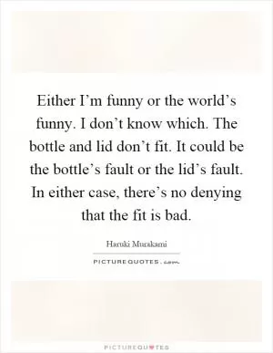 Either I’m funny or the world’s funny. I don’t know which. The bottle and lid don’t fit. It could be the bottle’s fault or the lid’s fault. In either case, there’s no denying that the fit is bad Picture Quote #1