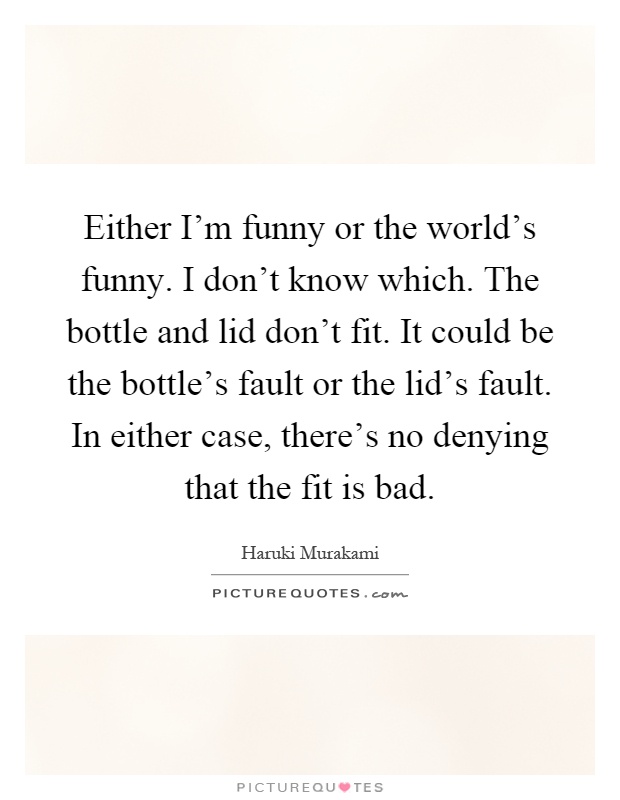 Either I'm funny or the world's funny. I don't know which. The bottle and lid don't fit. It could be the bottle's fault or the lid's fault. In either case, there's no denying that the fit is bad Picture Quote #1