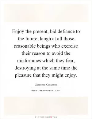 Enjoy the present, bid defiance to the future, laugh at all those reasonable beings who exercise their reason to avoid the misfortunes which they fear, destroying at the same time the pleasure that they might enjoy Picture Quote #1