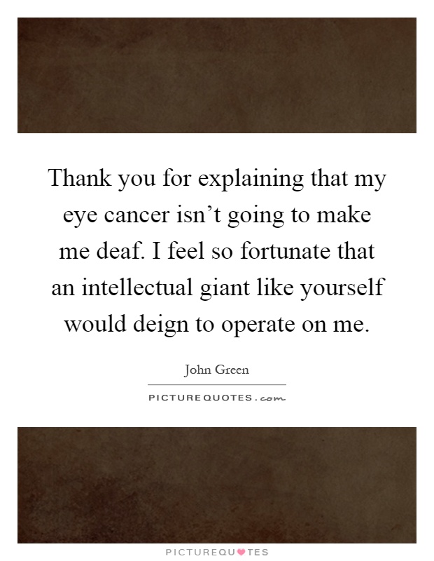 Thank you for explaining that my eye cancer isn't going to make me deaf. I feel so fortunate that an intellectual giant like yourself would deign to operate on me Picture Quote #1