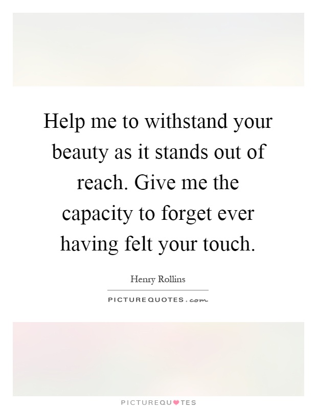 Help me to withstand your beauty as it stands out of reach. Give me the capacity to forget ever having felt your touch Picture Quote #1