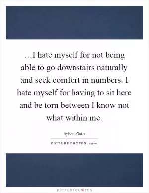 …I hate myself for not being able to go downstairs naturally and seek comfort in numbers. I hate myself for having to sit here and be torn between I know not what within me Picture Quote #1