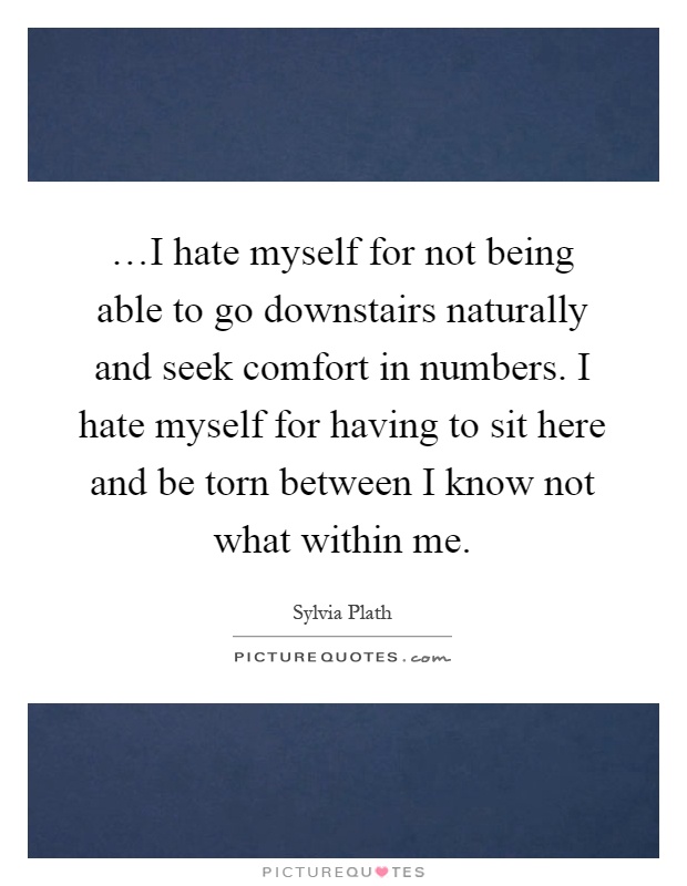 …I hate myself for not being able to go downstairs naturally and seek comfort in numbers. I hate myself for having to sit here and be torn between I know not what within me Picture Quote #1