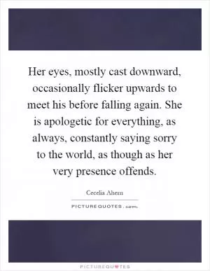 Her eyes, mostly cast downward, occasionally flicker upwards to meet his before falling again. She is apologetic for everything, as always, constantly saying sorry to the world, as though as her very presence offends Picture Quote #1