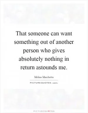 That someone can want something out of another person who gives absolutely nothing in return astounds me Picture Quote #1