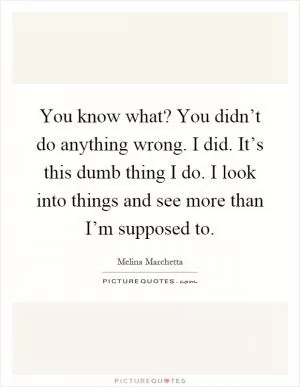 You know what? You didn’t do anything wrong. I did. It’s this dumb thing I do. I look into things and see more than I’m supposed to Picture Quote #1