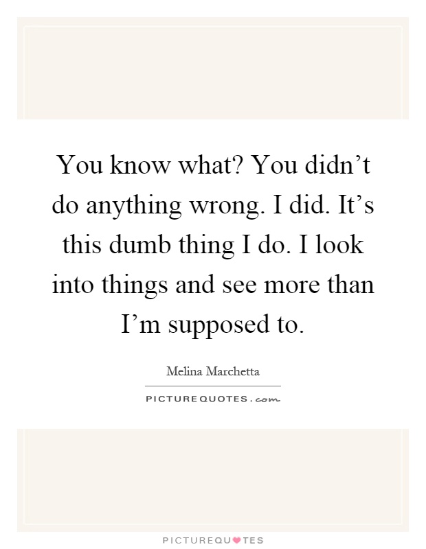 You know what? You didn't do anything wrong. I did. It's this dumb thing I do. I look into things and see more than I'm supposed to Picture Quote #1