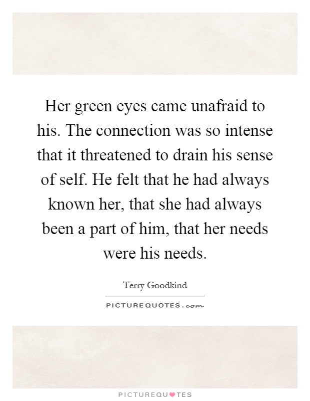 Her green eyes came unafraid to his. The connection was so intense that it threatened to drain his sense of self. He felt that he had always known her, that she had always been a part of him, that her needs were his needs Picture Quote #1