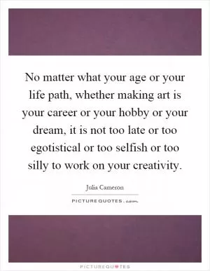 No matter what your age or your life path, whether making art is your career or your hobby or your dream, it is not too late or too egotistical or too selfish or too silly to work on your creativity Picture Quote #1