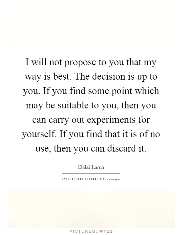 I will not propose to you that my way is best. The decision is up to you. If you find some point which may be suitable to you, then you can carry out experiments for yourself. If you find that it is of no use, then you can discard it Picture Quote #1