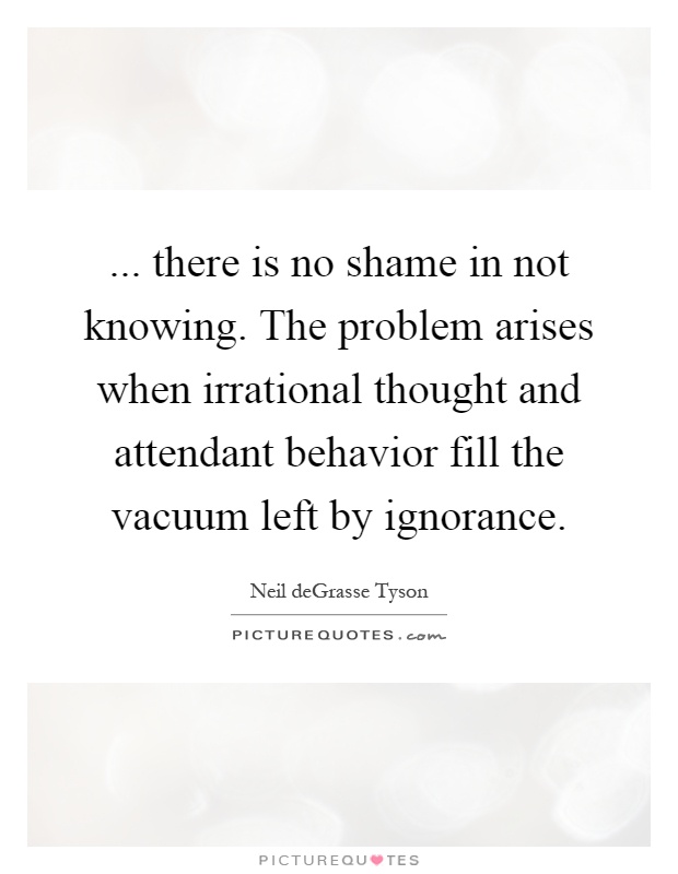 ... there is no shame in not knowing. The problem arises when irrational thought and attendant behavior fill the vacuum left by ignorance Picture Quote #1