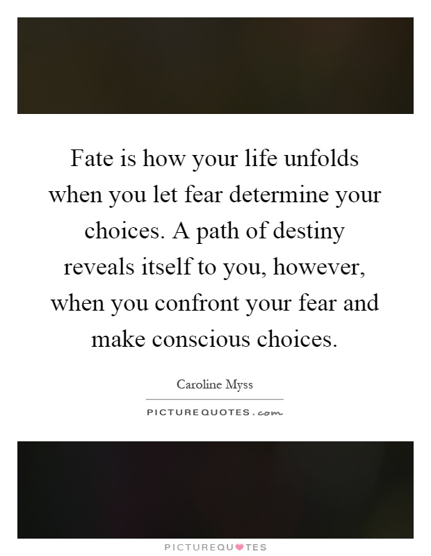 Fate is how your life unfolds when you let fear determine your choices. A path of destiny reveals itself to you, however, when you confront your fear and make conscious choices Picture Quote #1